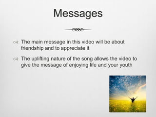 Messages
 The main message in this video will be about
friendship and to appreciate it
 The uplifting nature of the song allows the video to
give the message of enjoying life and your youth
 