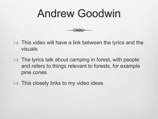 Andrew Goodwin
 This video will have a link between the lyrics and the
visuals
 The lyrics talk about camping in forest, with people
and refers to things relevant to forests, for example
pine cones
 This closely links to my video ideas
 
