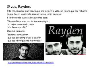 Si vas, Rayden.
Esta canción dice que tienes que ser algo en la vida, no tienes que ser ni hacer
lo que hacen los demás porque tu vales más que eso.
Y te dice unas cuantas cosas como esta:
“Si vas a llorar que sea de la mera alegría,
no dejes tu vara a la pena
ni a la melancolía.”
O como esta otra:
“Si tienes que luchar
que sea por ello y si vas a perder
que sea la vergüenza o tu miedo.”
http://www.youtube.com/watch?v=NMF-DJsZ5Pk
 