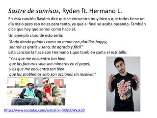 Sastre de sonrisas, Ryden ft. Hermano L.
En esta canción Rayden dice que se encuentra muy bien y que todos tiene un
día malo pero eso no es para tanto, ya que al final se acaba pasando. También
dice que hay que sonreí como hace él.
Un ejemplo claro de esto sería:
“Ando dando palmas como un mono con platillos happy,
sonreír es gratis y sano, de agrado y fácil”
Esta canción la hace con Hermano L que también canta el estribillo:
“Y es que me encuentro tan bien
que las facturas solo son números en el papel,
y es que me encuentro tan bien
que los problemas solo son acciones sin resolver.”
http://www.youtube.com/watch?v=0RGECWxzk30
 