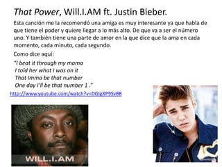 That Power, Will.I.AM ft. Justin Bieber.
Esta canción me la recomendó una amiga es muy interesante ya que habla de
que tiene el poder y quiere llegar a lo más alto. De que va a ser el número
uno. Y también tiene una parte de amor en la que dice que la ama en cada
momento, cada minuto, cada segundo.
Como dice aquí:
“I beat it through my mama
I told her what I was on it
That Imma be that number
One day I’ll be that number 1 .”
http://www.youtube.com/watch?v=DGIgXP9SvB8
 