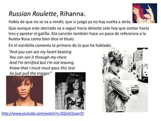 Russian Roulette, Rihanna.
Habla de que no se va a rendir, que si juega ya no hay vuelta a atrás.
Que aunque este aterrada va a seguir hacia delante solo hay que contar hasta
tres y apretar el gatillo. Eta canción también hace un poco de referencia a la
Ruleta Rusa como bien dice el título.
En el estribillo comenta lo primero de lo que he hablado:
“And you can see my heart beating
You can see it through my chest
And I’m terrified but I’m not leaving
Know that I must must pass this test
So just pull the trigger.”
http://www.youtube.com/watch?v=ZQ2nCGawrSY
 