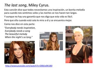 The last song, Miley Cyrus.
Esta canción dice que todos necesitamos una inspiración, un bonita melodía
para cuando nos sentimos solos y las noches se nos hacen tan largas.
Y aunque no hay una garantía que nos diga que esta vida es fácil.
Pero que ella cuando está sola le mira a él y se encuentra mejor.
Como nos dice en esta parte:
“Everybody needs inspiration,
Everybody needs a song
The beautiful melody
When the night's so long.”
http://www.youtube.com/watch?v=O0kEv0Xi1B0
 