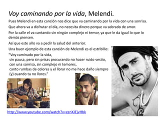 Voy caminando por la vida, Melendi.
Pues Melendi en esta canción nos dice que va caminando por la vida con una sonrisa.
Que ahora va a disfrutar el día, no necesita dinero porque va sobrado de amor.
Por la calle el va cantando sin ningún complejo ni temor, ya que le da igual lo que lo
demás piensen.
Así que este año va a pedir la salud del anterior.
Una buen ejemplo de esta canción de Melendi es el estribillo:
“Voy caminado por la vida,
sin pausa, pero sin prisas procurando no hacer ruido vestio,
con una sonrisa, sin complejo ni temores,
canto rumbas de colores y el llorar no me hace daño siempre
(y) cuando tu no llores.”
http://www.youtube.com/watch?v=eznXJEjvHbk
 