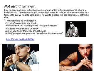 Not afraid, Eminem.
En esta canción Eminem habla de que, aunque antes lo haya pasado mal, ahora se
ha levantado. Y no tiene miedo a tomar decisiones. Es más, es ahora cuando las va a
tomar. De que ya no esta solo, que él ha vuelto a hacer rap por nosotros. El estribillo
dice:
“I am not afraid to take a stand
Everybody come take my hand
We? will walk this road together, through the storm
Whatever weather, cold or warm
Just let you know that, you are not alone
Holla if you feel that you have been down the same road”
http://youtu.be/j5-yKhDd64s
 