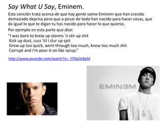 Say What U Say, Eminem.
Esta canción trata acerca de que hay gente como Eminem que han crecido
demasiado deprisa pero que a pesar de todo han nacido para hacer cosas, que
da igual lo que te digan tu has nacido para hacer lo que quieras.
Por ejemplo en esta parte que dice:
“I was born to brew up storms 'n stir up shit
Kick up dust, cuss 'til I slur up spit
Grew up too quick, went through too much, knew too much shit
Corrupt and I'm pour it on like syrup.”
http://www.youtube.com/watch?v=_lTlDp5k8pM
 