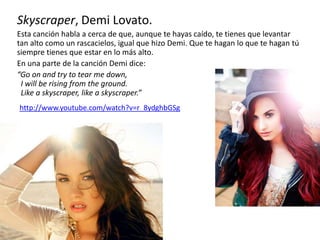 Skyscraper, Demi Lovato.
Esta canción habla a cerca de que, aunque te hayas caído, te tienes que levantar
tan alto como un rascacielos, igual que hizo Demi. Que te hagan lo que te hagan tú
siempre tienes que estar en lo más alto.
En una parte de la canción Demi dice:
“Go on and try to tear me down,
I will be rising from the ground.
Like a skyscraper, like a skyscraper.”
http://www.youtube.com/watch?v=r_8ydghbGSg
 