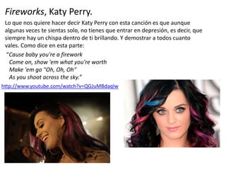 Fireworks, Katy Perry.
Lo que nos quiere hacer decir Katy Perry con esta canción es que aunque
algunas veces te sientas solo, no tienes que entrar en depresión, es decir, que
siempre hay un chispa dentro de ti brillando. Y demostrar a todos cuanto
vales. Como dice en esta parte:
“Cause baby you're a firework
Come on, show 'em what you're worth
Make 'em go "Oh, Oh, Oh"
As you shoot across the sky.”
http://www.youtube.com/watch?v=QGJuMBdaqIw
 