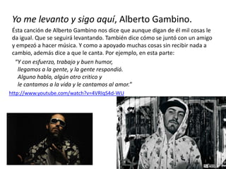 Yo me levanto y sigo aquí, Alberto Gambino.
Ésta canción de Alberto Gambino nos dice que aunque digan de él mil cosas le
da igual. Que se seguirá levantando. También dice cómo se juntó con un amigo
y empezó a hacer música. Y como a apoyado muchas cosas sin recibir nada a
cambio, además dice a que le canta. Por ejemplo, en esta parte:
“Y con esfuerzo, trabajo y buen humor,
llegamos a la gente, y la gente respondió.
Alguno hablo, algún otro critico y
le cantamos a la vida y le cantamos al amor.”
http://www.youtube.com/watch?v=4VRIqS4d-WU
 
