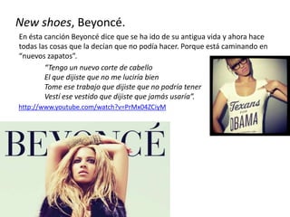 New shoes, Beyoncé.
En ésta canción Beyoncé dice que se ha ido de su antigua vida y ahora hace
todas las cosas que la decían que no podía hacer. Porque está caminando en
“nuevos zapatos”.
“Tengo un nuevo corte de cabello
El que dijiste que no me luciría bien
Tome ese trabajo que dijiste que no podría tener
Vestí ese vestido que dijiste que jamás usaría”.
http://www.youtube.com/watch?v=PrMx04ZCiyM
 