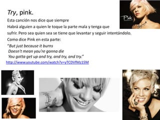 Try, pink.
Esta canción nos dice que siempre
Habrá alguien a quien le toque la parte mala y tenga que
sufrir. Pero sea quien sea se tiene que levantar y seguir intentándolo.
Como dice Pink en esta parte:
“But just because it burns
Doesn't mean you're gonna die
You gotta get up and try, and try, and try.”
http://www.youtube.com/watch?v=yTCDVfMz15M
 