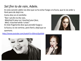 Set fire to de rain, Adele.
En esta canción adele nos dice que va ha echar fuego a la lluvia, que le vio arder y
lloró pero de dejó irse.
Como dice en el estribillo:
“But I set fire to the rain,
Watched it pour as I touched your face,
Well, it burned while I cried.”
En éste fragmento dice que prendió fuego a
la lluvia y la vio vertirse, pero lloró y dejó que se
quemara.
http://www.youtube.com/watch?v=G0mzLQyd36A
 