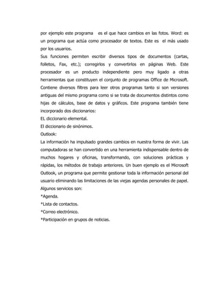 por ejemplo este programa es el que hace cambios en las fotos. Word: es un programa que actúa como procesador de textos. Este es el más usado por los usuarios. 
Sus funciones permiten escribir diversos tipos de documentos (cartas, folletos, Fax, etc.); corregirlos y convertirlos en páginas Web. Este procesador es un producto independiente pero muy ligado a otras herramientas que constituyen el conjunto de programas Office de Microsoft. Contiene diversos filtres para leer otros programas tanto si son versiones antiguas del mismo programa como si se trata de documentos distintos como hijas de cálculos, base de datos y gráficos. Este programa también tiene incorporado dos diccionarios: 
EL diccionario elemental. 
El diccionario de sinónimos. 
Outlook: 
La información ha impulsado grandes cambios en nuestra forma de vivir. Las computadoras se han convertido en una herramienta indispensable dentro de muchos hogares y oficinas, transformando, con soluciones prácticas y rápidas, los métodos de trabajo anteriores. Un buen ejemplo es el Microsoft Outlook, un programa que permite gestionar toda la información personal del usuario eliminando las limitaciones de las viejas agendas personales de papel. 
Algunos servicios son: 
*Agenda. 
*Lista de contactos. 
*Correo electrónico. 
*Participación en grupos de noticias. 
 