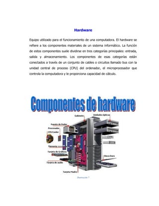 Hardware 
Equipo utilizado para el funcionamiento de una computadora. El hardware se refiere a los componentes materiales de un sistema informático. La función de estos componentes suele dividirse en tres categorías principales: entrada, salida y almacenamiento. Los componentes de esas categorías están conectados a través de un conjunto de cables o circuitos llamado bus con la unidad central de proceso (CPU) del ordenador, el microprocesador que controla la computadora y le proporciona capacidad de cálculo. 
Ilustración 7 
 