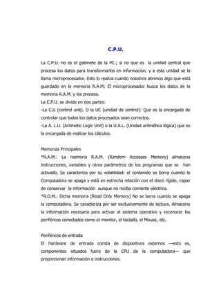 C.P.U. 
La C.P.U. no es el gabinete de la PC.; si no que es la unidad central que procesa los datos para transformarlos en información; y a esta unidad se la llama microprocesador. Esto lo realiza cuando nosotros abrimos algo que está guardado en la memoria R.A.M; El microprocesador busca los datos de la memoria R.A.M. y los procesa. 
La C.P.U. se divide en dos partes: 
-La C.U (control unit). O la UC (unidad de control): Que es la encargada de controlar que todos los datos procesados sean correctos. 
-La A. L.U. (Aritmetic Logic Unit) o la U.A.L. (Unidad aritmética lógica) que es la encargada de realizar los cálculos. 
Memorias Principales 
*R.A.M.: La memoria R.A.M. (Random Accesses Memory) almacena instrucciones, variables y otros parámetros de los programas que se han activado. Se caracteriza por su volatilidad: el contenido se borra cuando la Computadora se apaga y está en estrecha relación con el disco rígido, capaz de conservar la información aunque no reciba corriente eléctrica. 
*R.O.M.: Dicha memoria (Read Only Memory) No se borra cuando se apaga la computadora. Se caracteriza por ser exclusivamente de lectura. Almacena la información necesaria para activar el sistema operativo y reconocer los periféricos conectados como el monitor, el teclado, el Mouse, etc. 
Periféricos de entrada 
El hardware de entrada consta de dispositivos externos —esto es, componentes situados fuera de la CPU de la computadora— que proporcionan información e instrucciones.  