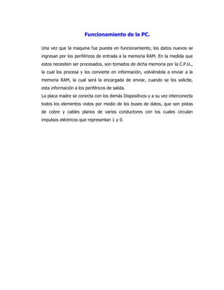 Funcionamiento de la PC. 
Una vez que la maquina fue puesta en funcionamiento, los datos nuevos se ingresan por los periféricos de entrada a la memoria RAM. En la medida que estos necesiten ser procesados, son tomados de dicha memoria por la C.P.U., la cual los procesa y los convierte en información, volviéndola a enviar a la memoria RAM, la cual será la encargada de enviar, cuando se los solicite, esta información a los periféricos de salida. 
La placa madre se conecta con los demás Dispositivos y a su vez interconecta todos los elementos vistos por medio de los buses de datos, que son pistas de cobre y cables planos de varios conductores con los cuales circulan impulsos eléctricos que representan 1 y 0. 
 
