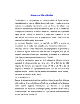 Disquete o Disco flexible 
En ordenadores o computadoras, un elemento plano, de forma circular, elaborado sobre un material plástico, denominado mylar, y recubierto por una sustancia magnetizable, normalmente óxido de hierro. Se utilizan para almacenar información de naturaleza informática, para lo cual se insertan en un dispositivo —la unidad de disco— donde una cabeza de lectura/escritura puede escribir información alterando la orientación magnética de las partículas de su superficie. Por un procedimiento similar, esta cabeza es capaz de leer la información almacenada. 
Los primeros disquetes hicieron su aparición en 1970, y pronto se convirtieron en el medio más utilizado para intercambiar información — software y archivos— entre ordenadores. La complejidad de los programas y el tamaño de algunos archivos de bases de datos o imágenes, hizo que los disquetes fuesen insuficientes para esta tarea y, a mediados de la década de 1990, fueron progresivamente sustituidos por CD-ROM. 
El tamaño de los disquetes puede ser: de 8 pulgadas de diámetro, con una capacidad de almacenamiento que varía entre 100 y 500 KB; de 5.25 pulgadas de diámetro, con capacidad entre 100 KB y 1,2 MB, y de 3.5 pulgadas de diámetro, con capacidad entre 400 KB y 2,8 MB, aunque los más populares son de 1,44 MB. Los dos primeros son realmente discos flexibles, pero el tercero tiene la carcasa rígida. 
Disco compacto o CD 
Sistema de almacenamiento de información en el que la superficie del disco está recubierta de un material que refleja la luz. La grabación de los datos se realiza creando agujeros microscópicos que dispersan la luz (pits) alternándolos con zonas que sí la reflejan (lands). Se utiliza un rayo láser y un fotodiodo para leer esta información. Su capacidad de almacenamiento es de unos 600 Mb de información.  