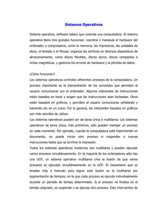 Sistemas Operativos 
Sistema operativo, software básico que controla una computadora. El sistema operativo tiene tres grandes funciones: coordina y manipula el hardware del ordenador o computadora, como la memoria, las impresoras, las unidades de disco, el teclado o el Mouse; organiza los archivos en diversos dispositivos de almacenamiento, como discos flexibles, discos duros, discos compactos o cintas magnéticas, y gestiona los errores de hardware y la pérdida de datos. 
¿Cómo funcionan? 
Los sistemas operativos controlan diferentes procesos de la computadora. Un proceso importante es la interpretación de los comandos que permiten al usuario comunicarse con el ordenador. Algunos intérpretes de instrucciones están basados en texto y exigen que las instrucciones sean tecleadas. Otros están basados en gráficos, y permiten al usuario comunicarse señalando y haciendo clic en un icono. Por lo general, los intérpretes basados en gráficos son más sencillos de utilizar. 
Los sistemas operativos pueden ser de tarea única o multitarea. Los sistemas operativos de tarea única, más primitivos, sólo pueden manejar un proceso en cada momento. Por ejemplo, cuando la computadora está imprimiendo un documento, no puede iniciar otro proceso ni responder a nuevas instrucciones hasta que se termine la impresión. 
Todos los sistemas operativos modernos son multitarea y pueden ejecutar varios procesos simultáneamente. En la mayoría de los ordenadores sólo hay una UCP; un sistema operativo multitarea crea la ilusión de que varios procesos se ejecutan simultáneamente en la UCP. El mecanismo que se emplea más a menudo para lograr esta ilusión es la multitarea por segmentación de tiempos, en la que cada proceso se ejecuta individualmente durante un periodo de tiempo determinado. Si el proceso no finaliza en el tiempo asignado, se suspende y se ejecuta otro proceso. Este intercambio de  