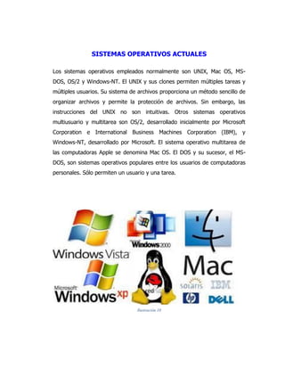 SISTEMAS OPERATIVOS ACTUALES 
Los sistemas operativos empleados normalmente son UNIX, Mac OS, MS- DOS, OS/2 y Windows-NT. El UNIX y sus clones permiten múltiples tareas y múltiples usuarios. Su sistema de archivos proporciona un método sencillo de organizar archivos y permite la protección de archivos. Sin embargo, las instrucciones del UNIX no son intuitivas. Otros sistemas operativos multiusuario y multitarea son OS/2, desarrollado inicialmente por Microsoft Corporation e International Business Machines Corporation (IBM), y Windows-NT, desarrollado por Microsoft. El sistema operativo multitarea de las computadoras Apple se denomina Mac OS. El DOS y su sucesor, el MS- DOS, son sistemas operativos populares entre los usuarios de computadoras personales. Sólo permiten un usuario y una tarea. 
Ilustración 10  
