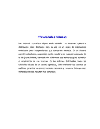 TECNOLOGÍAS FUTURAS 
Los sistemas operativos siguen evolucionando. Los sistemas operativos distribuidos están diseñados para su uso en un grupo de ordenadores conectados pero independientes que comparten recursos. En un sistema operativo distribuido, un proceso puede ejecutarse en cualquier ordenador de la red (normalmente, un ordenador inactivo en ese momento) para aumentar el rendimiento de ese proceso. En los sistemas distribuidos, todas las funciones básicas de un sistema operativo, como mantener los sistemas de archivos, garantizar un comportamiento razonable y recuperar datos en caso de fallos parciales, resultan más complejas. 
 