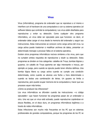 Virus 
Virus (informática), programa de ordenador que se reproduce a sí mismo e interfiere con el hardware de una computadora o con su sistema operativo (el software básico que controla la computadora). Los virus están diseñados para reproducirse y evitar su detección. Como cualquier otro programa informático, un virus debe ser ejecutado para que funcione: es decir, el ordenador debe cargar el virus desde la memoria del ordenador y seguir sus instrucciones. Estas instrucciones se conocen como carga activa del virus. La carga activa puede trastornar o modificar archivos de datos, presentar un determinado mensaje o provocar fallos en el sistema operativo. 
Existen otros programas informáticos nocivos similares a los virus, pero que no cumplen ambos requisitos de reproducirse y eludir su detección. Estos programas se dividen en tres categorías: caballos de Troya, bombas lógicas y gusanos. Un caballo de Troya aparenta ser algo interesante e inocuo, por ejemplo un juego, pero cuando se ejecuta puede tener efectos dañinos. Una bomba lógica libera su carga activa cuando se cumple una condición determinada, como cuando se alcanza una fecha u hora determinada o cuando se teclea una combinación de letras. Un gusano se limita a reproducirse, pero puede ocupar memoria de la computadora y hacer que sus procesos vayan más lentos. 
¿Cómo se producen las infecciones? 
Los virus informáticos se difunden cuando las instrucciones —o código ejecutable— que hacen funcionar los programas pasan de un ordenador a otro. Una vez que un virus está activado, puede reproducirse copiándose en discos flexibles, en el disco duro, en programas informáticos legítimos o a través de redes informáticas. 
Estas infecciones son mucho más frecuentes en los PC que en sistemas profesionales de grandes computadoras, porque los programas de los PC se  