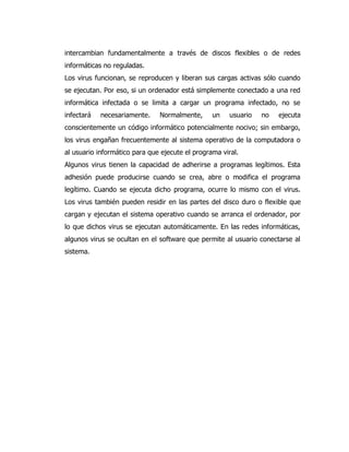 intercambian fundamentalmente a través de discos flexibles o de redes informáticas no reguladas. 
Los virus funcionan, se reproducen y liberan sus cargas activas sólo cuando se ejecutan. Por eso, si un ordenador está simplemente conectado a una red informática infectada o se limita a cargar un programa infectado, no se infectará necesariamente. Normalmente, un usuario no ejecuta conscientemente un código informático potencialmente nocivo; sin embargo, los virus engañan frecuentemente al sistema operativo de la computadora o al usuario informático para que ejecute el programa viral. 
Algunos virus tienen la capacidad de adherirse a programas legítimos. Esta adhesión puede producirse cuando se crea, abre o modifica el programa legítimo. Cuando se ejecuta dicho programa, ocurre lo mismo con el virus. Los virus también pueden residir en las partes del disco duro o flexible que cargan y ejecutan el sistema operativo cuando se arranca el ordenador, por lo que dichos virus se ejecutan automáticamente. En las redes informáticas, algunos virus se ocultan en el software que permite al usuario conectarse al sistema. 
 