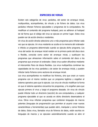 ESPECIES DE VIRUS 
Existen seis categorías de virus: parásitos, del sector de arranque inicial, multipuntitos, acompañantes, de vínculo y de fichero de datos. Los virus parásitos infectan ficheros ejecutables o programas de la computadora. No modifican el contenido del programa huésped, pero se adhieren al huésped de tal forma que el código del virus se ejecuta en primer lugar. Estos virus pueden ser de acción directa o residentes. 
Un virus de acción directa selecciona uno o más programas para infectar cada vez que se ejecuta. Un virus residente se oculta en la memoria del ordenador e infecta un programa determinado cuando se ejecuta dicho programa. Los virus del sector de arranque inicial residen en la primera parte del disco duro o flexible, conocida como sector de arranque inicial, y sustituyen los programas que almacenan información sobre el contenido del disco o los programas que arrancan el ordenador. Estos virus suelen difundirse mediante el intercambio físico de discos flexibles. Los virus multipartitos combinan las capacidades de los virus parásitos y de sector de arranque inicial, y pueden infectar tanto ficheros como sectores de arranque inicial. 
Los virus acompañantes no modifican los ficheros, sino que crean un nuevo programa con el mismo nombre que un programa legítimo y engañan al sistema operativo para que lo ejecute. Los virus de vínculo modifican la forma en que el sistema operativo encuentra los programas, y lo engañan para que ejecute primero el virus y luego el programa deseado. Un virus de vínculo puede infectar todo un directorio (sección) de una computadora, y cualquier programa ejecutable al que se acceda en dicho directorio desencadena el virus. Otros virus infectan programas que contienen lenguajes de macros potentes (lenguajes de programación que permiten al usuario crear nuevas características y herramientas) que pueden abrir, manipular y cerrar ficheros de datos. Estos virus, llamados virus de ficheros de datos, están escritos en lenguajes de macros y se ejecutan automáticamente cuando se abre el  