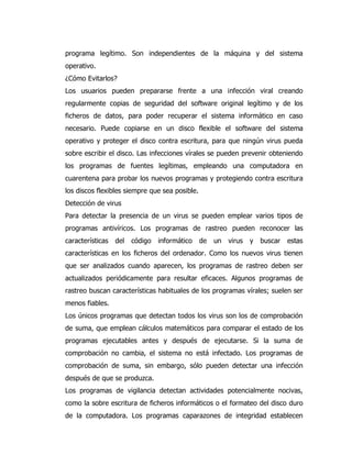 programa legítimo. Son independientes de la máquina y del sistema operativo. 
¿Cómo Evitarlos? 
Los usuarios pueden prepararse frente a una infección viral creando regularmente copias de seguridad del software original legítimo y de los ficheros de datos, para poder recuperar el sistema informático en caso necesario. Puede copiarse en un disco flexible el software del sistema operativo y proteger el disco contra escritura, para que ningún virus pueda sobre escribir el disco. Las infecciones vírales se pueden prevenir obteniendo los programas de fuentes legítimas, empleando una computadora en cuarentena para probar los nuevos programas y protegiendo contra escritura los discos flexibles siempre que sea posible. 
Detección de virus 
Para detectar la presencia de un virus se pueden emplear varios tipos de programas antivíricos. Los programas de rastreo pueden reconocer las características del código informático de un virus y buscar estas características en los ficheros del ordenador. Como los nuevos virus tienen que ser analizados cuando aparecen, los programas de rastreo deben ser actualizados periódicamente para resultar eficaces. Algunos programas de rastreo buscan características habituales de los programas vírales; suelen ser menos fiables. 
Los únicos programas que detectan todos los virus son los de comprobación de suma, que emplean cálculos matemáticos para comparar el estado de los programas ejecutables antes y después de ejecutarse. Si la suma de comprobación no cambia, el sistema no está infectado. Los programas de comprobación de suma, sin embargo, sólo pueden detectar una infección después de que se produzca. 
Los programas de vigilancia detectan actividades potencialmente nocivas, como la sobre escritura de ficheros informáticos o el formateo del disco duro de la computadora. Los programas caparazones de integridad establecen  