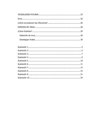 TECNOLOGÍAS FUTURAS ......................................................................... 25 
Virus ....................................................................................................... 26 
¿Cómo se producen las infecciones? ......................................................... 26 
ESPECIES DE VIRUS ................................................................................ 28 
¿Cómo Evitarlos? ..................................................................................... 29 
Detección de virus ................................................................................ 29 
Estrategias Virales ................................................................................ 30 
Ilustración 1 .............................................................................................. 4 
Ilustración 2 .............................................................................................. 5 
Ilustración 3 .............................................................................................. 7 
Ilustración 4 .............................................................................................. 9 
Ilustración 5 ............................................................................................ 10 
Ilustración 6 ............................................................................................ 11 
Ilustración 7 ............................................................................................ 13 
Ilustración 8 ............................................................................................ 15 
Ilustración 9 ............................................................................................ 21 
Ilustración 10 .......................................................................................... 24 
 