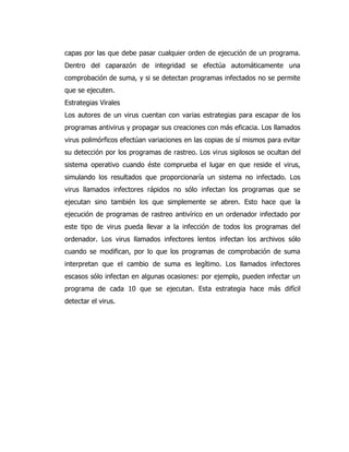 capas por las que debe pasar cualquier orden de ejecución de un programa. Dentro del caparazón de integridad se efectúa automáticamente una comprobación de suma, y si se detectan programas infectados no se permite que se ejecuten. 
Estrategias Virales 
Los autores de un virus cuentan con varias estrategias para escapar de los programas antivirus y propagar sus creaciones con más eficacia. Los llamados virus polimórficos efectúan variaciones en las copias de sí mismos para evitar su detección por los programas de rastreo. Los virus sigilosos se ocultan del sistema operativo cuando éste comprueba el lugar en que reside el virus, simulando los resultados que proporcionaría un sistema no infectado. Los virus llamados infectores rápidos no sólo infectan los programas que se ejecutan sino también los que simplemente se abren. Esto hace que la ejecución de programas de rastreo antivírico en un ordenador infectado por este tipo de virus pueda llevar a la infección de todos los programas del ordenador. Los virus llamados infectores lentos infectan los archivos sólo cuando se modifican, por lo que los programas de comprobación de suma interpretan que el cambio de suma es legítimo. Los llamados infectores escasos sólo infectan en algunas ocasiones: por ejemplo, pueden infectar un programa de cada 10 que se ejecutan. Esta estrategia hace más difícil detectar el virus. 

