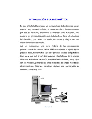 INTRODUCCIÓN A LA INFORMÁTICA 
En este artículo hablaremos de las computadoras, todos tenemos una en nuestra casa, en nuestra oficina, el mundo está lleno de computadoras, por eso es necesario, entenderlas y entender cómo funcionan, para ayudar a los principiantes realice este trabajo al que llame introducción a la informática, que cuenta con mucha información y dibujos para una mejor comprensión del mismo. 
Acá les explicaremos una breve historia de las computadoras, generaciones de las mismas (desde 1946 en adelante), el significado de procesar datos, la informática (que es y para que se usa), computadoras (que son y para qué sirven), Los hardware y los Software de la mismas, Memorias, Ranuras de Expansión, Funcionamiento de la PC, Bits y Bytes con sus múltiplos, periféricos de entra de salida y de ambos, medidas de almacenamiento, Sistemas operativos (incluye una comparación de Windows con DOS) y Virus. 
Ilustración 1  