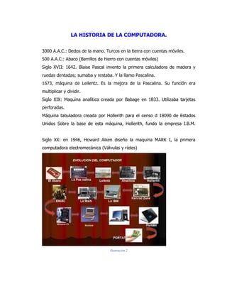 LA HISTORIA DE LA COMPUTADORA. 
3000 A.A.C.: Dedos de la mano. Turcos en la tierra con cuentas móviles. 
500 A.A.C.: Abaco (Barrillos de hierro con cuentas móviles) 
Siglo XVII: 1642. Blaise Pascal invento la primera calculadora de madera y ruedas dentadas; sumaba y restaba. Y la llamo Pascalina. 
1673, máquina de Leilentz. Es la mejora de la Pascalina. Su función era multiplicar y dividir. 
Siglo XIX: Maquina analítica creada por Babage en 1833. Utilizaba tarjetas perforadas. 
Máquina tabuladora creada por Hollerith para el censo d 18090 de Estados Unidos Sobre la base de esta máquina, Hollerith, fundo la empresa I.B.M. 
Siglo XX: en 1946, Howard Aiken diseño la maquina MARK I, la primera computadora electromecánica (Válvulas y rieles) 
Ilustración 2 
 