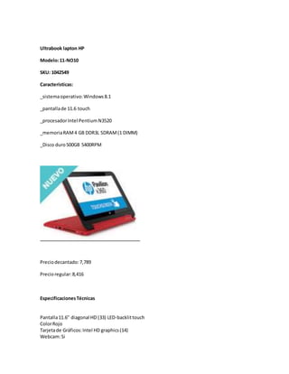 Ultrabook lapton HP 
Modelo: 11-NO10 
SKU: 1042549 
Características: 
_sistema operativo: Windows 8.1 
_pantalla de 11.6 touch 
_procesador Intel Pentium N3520 
_memoria RAM 4 GB DDR3L SDRAM (1 DIMM) 
_Disco duro 500GB 5400RPM 
Precio decantado: 7,789 
Precio regular: 8,416 
Especificaciones Técnicas 
Pantalla 11.6'' diagonal HD (33) LED-backlit touch 
Color Rojo 
Tarjeta de Gráficos: Intel HD graphics (14) 
Webcam: Si 
 