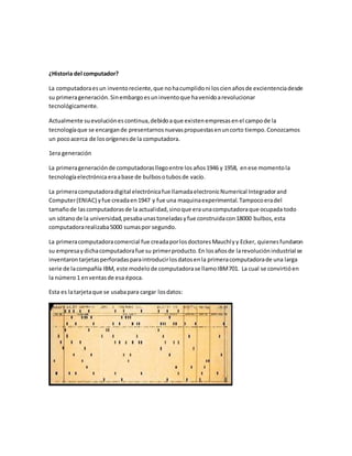 ¿Historia del computador? 
La computadora es un invento reciente, que no ha cumplido ni los cien años de excientencia desde 
su primera generación. Sin embargo es un invento que ha venido a revolucionar 
tecnológicamente. 
Actualmente su evolución es continua, debido a que existen empresas en el campo de la 
tecnología que se encargan de presentarnos nuevas propuestas en un corto tiempo. Conozcamos 
un poco acerca de los orígenes de la computadora. 
1era generación 
La primera generación de computadoras llego entre los años 1946 y 1958, en ese momento la 
tecnología electrónica era a base de bulbos o tubos de vacío. 
La primera computadora digital electrónica fue llamada electronic Numerical Integrador and 
Computer (ENIAC) y fue creada en 1947 y fue una maquina experimental. Tampoco era del 
tamaño de las computadoras de la actualidad, sino que era una computadora que ocupada todo 
un sótano de la universidad, pesaba unas toneladas y fue construida con 18000 bulbos, esta 
computadora realizaba 5000 sumas por segundo. 
La primera computadora comercial fue creada por los doctores Mauchly y Ecker, quienes fundaron 
su empresa y dicha computadora fue su primer producto. En los años de la revolución industrial se 
inventaron tarjetas perforadas para introducir los datos en la primera computadora de una larga 
serie de la compañía IBM, este modelo de computadora se llamo IBM 701. La cual se convirtió en 
la número 1 en ventas de esa época. 
Esta es la tarjeta que se usaba para cargar los datos: 
 