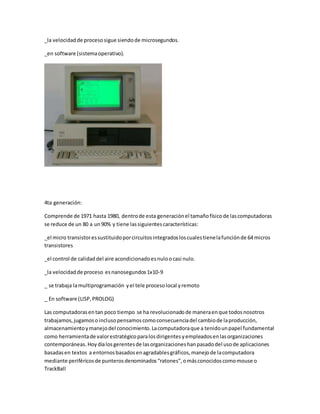 _la velocidad de proceso sigue siendo de microsegundos. 
_en software (sistema operativo). 
4ta generación: 
Comprende de 1971 hasta 1980, dentro de esta generación el tamaño físico de las computadoras 
se reduce de un 80 a un 90% y tiene las siguientes características: 
_el micro transistor es sustituido por circuitos integrados los cuales tiene la función de 64 micros 
transistores 
_el control de calidad del aire acondicionado es nulo o casi nulo. 
_la velocidad de proceso es nanosegundos 1x10-9 
_ se trabaja la multiprogramación y el tele proceso local y remoto 
_ En software (LISP, PROLOG) 
Las computadoras en tan poco tiempo se ha revolucionado de manera en que todos nosotros 
trabajamos, jugamos o incluso pensamos como consecuencia del cambio de la producción, 
almacenamiento y manejo del conocimiento. La computadora que a tenido un papel fundamental 
como herramienta de valor estratégico para los dirigentes y empleados en las organizaciones 
contemporáneas. Hoy día los gerentes de las organizaciones han pasado del uso de aplicaciones 
basadas en textos a entornos basados en agradables gráficos, manejo de la computadora 
mediante periféricos de punteros denominados “ratones”, o más conocidos como mouse o 
TrackBall 
 