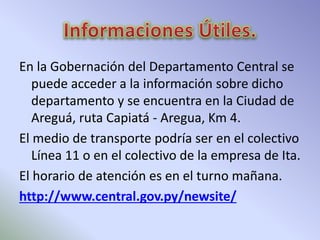 En la Gobernación del Departamento Central se 
puede acceder a la información sobre dicho 
departamento y se encuentra en la Ciudad de 
Areguá, ruta Capiatá - Aregua, Km 4. 
El medio de transporte podría ser en el colectivo 
Línea 11 o en el colectivo de la empresa de Ita. 
El horario de atención es en el turno mañana. 
http://www.central.gov.py/newsite/ 
 