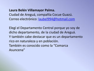 Laura Belén Villamayor Palma. 
Ciudad de Areguá, compañía Cocue Guazú. 
Correo electrónico: laubel994@hotmail.com 
Elegí el Departamento Central porque yo soy de 
dicho departamento, de la ciudad de Areguá. 
Y también cabe destacar que es un departamento 
rico en naturaleza y en población. 
También es conocido como la “Comarca 
Asuncena” 
