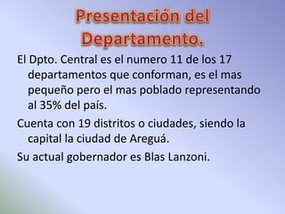 El Dpto. Central es el numero 11 de los 17 
departamentos que conforman, es el mas 
pequeño pero el mas poblado representando 
al 35% del país. 
Cuenta con 19 distritos o ciudades, siendo la 
capital la ciudad de Areguá. 
Su actual gobernador es Blas Lanzoni. 
 