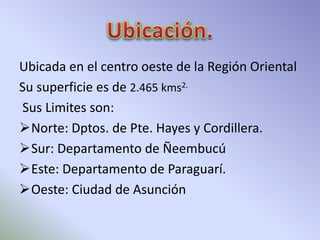 Ubicada en el centro oeste de la Región Oriental 
Su superficie es de 2.465 kms2. 
Sus Limites son: 
Norte: Dptos. de Pte. Hayes y Cordillera. 
Sur: Departamento de Ñeembucú 
Este: Departamento de Paraguarí. 
Oeste: Ciudad de Asunción 
 