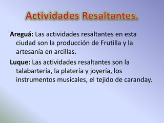 Areguá: Las actividades resaltantes en esta 
ciudad son la producción de Frutilla y la 
artesanía en arcillas. 
Luque: Las actividades resaltantes son la 
talabartería, la platería y joyería, los 
instrumentos musicales, el tejido de caranday. 
 
