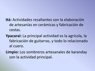 Itá: Actividades resaltantes son la elaboración 
de artesanías en cerámicas y fabricación de 
cestas. 
Ypacarai: La principal actividad es la agrícola, la 
fabricación de guitarras, y todo lo relacionado 
al cuero. 
Limpio: Los sombreros artesanales de karanday 
son la actividad principal. 
 