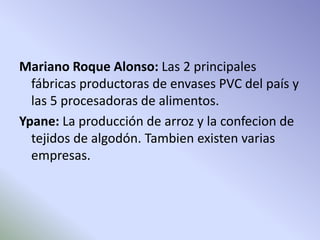 Mariano Roque Alonso: Las 2 principales 
fábricas productoras de envases PVC del país y 
las 5 procesadoras de alimentos. 
Ypane: La producción de arroz y la confecion de 
tejidos de algodón. Tambien existen varias 
empresas. 
 