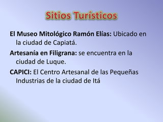 El Museo Mitológico Ramón Elías: Ubicado en 
la ciudad de Capiatá. 
Artesanía en Filigrana: se encuentra en la 
ciudad de Luque. 
CAPICI: El Centro Artesanal de las Pequeñas 
Industrias de la ciudad de Itá 
 