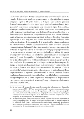 98
Articulación curricular de la formación investigativa. Un campo de tensiones
Los modelos educativos dominantes actualmente (específicamente en las fa-
cultades de ingeniería) son los relacionados con la educación hetero, donde
este prefijo significa diferente, distinto, es decir, un sujeto distinto (profesor)
desencadena eventos sobre otro sujeto (agenciamiento) o sobre el saber (otor-
gamiento), en el primer caso porque a nivel nacional la figura de asistente de
investigación es la más conocida en el ámbito universitario, esta figura aparece
en los grupos de investigación y a nivel de formación posgradual también se le
llama asistente de docencia; en el segundo caso porque en el campo de la Inge-
niería se le da una importancia muy significativa al saber disciplinar (gramática
específica) y se le da muy poco peso al saber de otros ámbitos de la vida social
y a las implicaciones de los resultados de la investigación, esta preponderancia
del saber disciplinar sobre los otros saberes es una de las causas de los vacíos
epistemológicos en la formación investigativa de ingenieros, primero porque los
profesores de ingeniería carecen de una formación pedagógica42
y segundo porque
estos enseñan a investigar mecánicamente, sin fundamentación teórica sobre
investigación y por lo tanto los estudiantes terminan haciendo investigación
a ciegas. En estos dos modelos no habrá posibilidades para gestar el asombro
por el descubrimiento (solo podría asombrarnos la sapiencia del profesor) ni
para la reflexión, la pregunta y por lo tanto para investigar; la mayor parte del
tiempo se invierte en clases magistrales, en tomar apuntes y en memorizar. En
estos dos modelos es marcado el dominio disciplinar del profesor y “este se
las sabe todas”, situaciones presentes y futuras y por lo tanto el desarrollo de
las profesiones de la ingeniería (electrónica) no se sale del currículo. En estas
condiciones la curiosidad, la creatividad, la recursividad y la pregunta pasan a
un segundo plano, por lo tanto, las prácticas investigativas se despachan con
ejercicios mecánicos y vacíos de investigación que casi siempre culminan con
una “tesis”43
(Ossa, 2002).
42.	 En este punto vale la pena destacar que en la normatividad colombiana para el escalafón
docente, decretos 1444 y 1279, el reconocimiento a la buena docencia es prácticamente
inexistente, específicamente en el área de ingenierías, donde no se reconocen posgrados
sino están directamente relacionados con el campo profesional e incluso un requisito para
contrataciones de docentes de planta en las IES es tener formación posgradual en el área
disciplinar, en el caso específico en ingeniería electrónica.
43.	 Se ubica este término entre comillas porque a nivel nacional se comete la imprecisión de
llamarle tesis a los trabajos de grado o proyectos de grado, que son los nombres exactos de
los trabajos de fin de carrera a nivel de pregrado, una tesis tiene la exigencia de realizar un
aporte nuevo al conocimiento y es lo que se hace para optar a títulos posgraduales, incipien-
temente a nivel de maestría y exigentemente a nivel de doctorado.
 