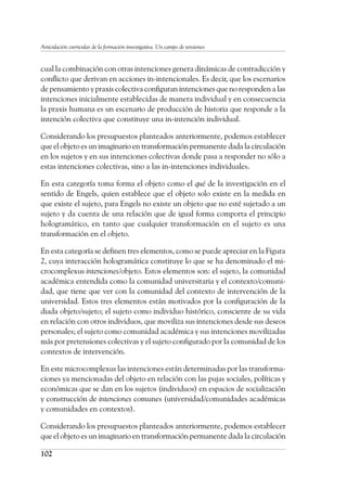 102
Articulación curricular de la formación investigativa. Un campo de tensiones
cual la combinación con otras intenciones genera dinámicas de contradicción y
conflicto que derivan en acciones in-intencionales. Es decir, que los escenarios
de pensamiento y praxis colectiva configuran intenciones que no responden a las
intenciones inicialmente establecidas de manera individual y en consecuencia
la praxis humana es un escenario de producción de historia que responde a la
intención colectiva que constituye una in-intención individual.
Considerando los presupuestos planteados anteriormente, podemos establecer
que el objeto es un imaginario en transformación permanente dada la circulación
en los sujetos y en sus intenciones colectivas donde pasa a responder no sólo a
estas intenciones colectivas, sino a las in-intenciones individuales.
En esta categoría toma forma el objeto como el qué de la investigación en el
sentido de Engels, quien establece que el objeto solo existe en la medida en
que existe el sujeto, para Engels no existe un objeto que no esté sujetado a un
sujeto y da cuenta de una relación que de igual forma comporta el principio
hologramático, en tanto que cualquier transformación en el sujeto es una
transformación en el objeto.
En esta categoría se definen tres elementos, como se puede apreciar en la Figura
2, cuya interacción hologramática constituye lo que se ha denominado el mi-
crocomplexus intenciones/objeto. Estos elementos son: el sujeto, la comunidad
académica entendida como la comunidad universitaria y el contexto/comuni-
dad, que tiene que ver con la comunidad del contexto de intervención de la
universidad. Estos tres elementos están motivados por la configuración de la
diada objeto/sujeto; el sujeto como individuo histórico, consciente de su vida
en relación con otros individuos, que moviliza sus intenciones desde sus deseos
personales; el sujeto como comunidad académica y sus intenciones movilizadas
más por pretensiones colectivas y el sujeto configurado por la comunidad de los
contextos de intervención.
En este microcomplexus las intenciones están determinadas por las transforma-
ciones ya mencionadas del objeto en relación con las pujas sociales, políticas y
económicas que se dan en los sujetos (individuos) en espacios de socialización
y construcción de intenciones comunes (universidad/comunidades académicas
y comunidades en contextos).
Considerando los presupuestos planteados anteriormente, podemos establecer
que el objeto es un imaginario en transformación permanente dada la circulación
 