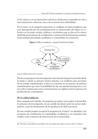 Momento III. Formación investigativa en los programas de ingeniería electrónica ...
103
en los sujetos y en sus intenciones colectivas donde pasa a responder no solo a
estas intenciones colectivas, sino a las in-intenciones individuales.
Por lo tanto, en la categoría intenciones se configura un microcomplexus que
está determinado por las transformaciones ya mencionadas del objeto en re-
lación con las pujas sociales, políticas y económicas que se dan en los sujetos
(individuos) en espacios de socialización y construcción de intenciones comunes
(universidad/comunidades académicas y comunidades en contextos).
Figura 2. Microcomplexus: categoría intenciones/objeto
Fuente: Elaboración de los autores.
Desde esta perspectiva la investigación como función misional trasciende desde
lo teórico y desde su ejercicio técnico-práctico y se reelabora para envestirse
de un sentido transformador, es decir, se convierte en un ejercicio de práctica
transformadora que tiene la posibilidad de dar una mirada introspectiva y crí-
tica sobre sí misma para estar constantemente en vigilancia de los ejercicios de
producción de conocimiento.
De la validez/validación
Esta categoría está referida a la pregunta por quién y para quién se desarrollan
los procesos de investigación, en ese sentido involucra tanto los actores inda-
gadores, como los destinatarios de los productos de dichos procesos.
En este sentido permite recuperar la pregunta por el sujeto44
en alteridad, y los
escenarios de socialización en comunidades académicas y en escenarios más
amplios como contextos de intervención de la universidad.
44.	 El sujeto, nuevamente entendido como un sujeto que existe en tanto existe un objeto.
Intenciones
Obj.
sujeto
Obj.
comunidad
académica
Obj. context
/comunidad
 