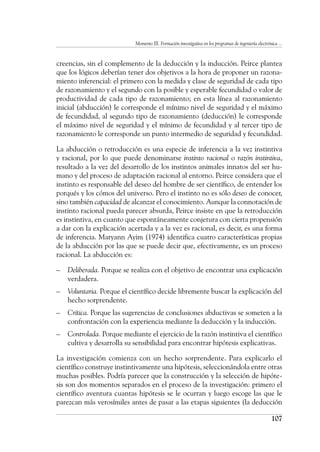 Momento III. Formación investigativa en los programas de ingeniería electrónica ...
107
creencias, sin el complemento de la deducción y la inducción. Peirce plantea
que los lógicos deberían tener dos objetivos a la hora de proponer un razona-
miento inferencial: el primero con la medida y clase de seguridad de cada tipo
de razonamiento y el segundo con la posible y esperable fecundidad o valor de
productividad de cada tipo de razonamiento; en esta línea al razonamiento
inicial (abducción) le corresponde el mínimo nivel de seguridad y el máximo
de fecundidad, al segundo tipo de razonamiento (deducción) le corresponde
el máximo nivel de seguridad y el mínimo de fecundidad y al tercer tipo de
razonamiento le corresponde un punto intermedio de seguridad y fecundidad.
La abducción o retroducción es una especie de inferencia a la vez instintiva
y racional, por lo que puede denominarse instinto racional o razón instintiva,
resultado a la vez del desarrollo de los instintos animales innatos del ser hu-
mano y del proceso de adaptación racional al entorno. Peirce considera que el
instinto es responsable del deseo del hombre de ser científico, de entender los
porqués y los cómos del universo. Pero el instinto no es sólo deseo de conocer,
sino también capacidad de alcanzar el conocimiento. Aunque la connotación de
instinto racional pueda parecer absurda, Peirce insiste en que la retroducción
es instintiva, en cuanto que espontáneamente conjetura con cierta propensión
a dar con la explicación acertada y a la vez es racional, es decir, es una forma
de inferencia. Maryann Ayim (1974) identifica cuatro características propias
de la abducción por las que se puede decir que, efectivamente, es un proceso
racional. La abducción es:
–	 Deliberada. Porque se realiza con el objetivo de encontrar una explicación
verdadera.
–	 Voluntaria. Porque el científico decide libremente buscar la explicación del
hecho sorprendente.
–	 Crítica. Porque las sugerencias de conclusiones abductivas se someten a la
confrontación con la experiencia mediante la deducción y la inducción.
–	 Controlada. Porque mediante el ejercicio de la razón instintiva el científico
cultiva y desarrolla su sensibilidad para encontrar hipótesis explicativas.
La investigación comienza con un hecho sorprendente. Para explicarlo el
científico construye instintivamente una hipótesis, seleccionándola entre otras
muchas posibles. Podría parecer que la construcción y la selección de hipóte-
sis son dos momentos separados en el proceso de la investigación: primero el
científico aventura cuantas hipótesis se le ocurran y luego escoge las que le
parezcan más verosímiles antes de pasar a las etapas siguientes (la deducción
 