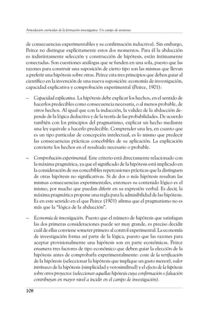 108
Articulación curricular de la formación investigativa. Un campo de tensiones
de consecuencias experimentables y su confirmación inductiva). Sin embargo,
Peirce no distingue explícitamente estos dos momentos. Para él la abducción
es indistintamente selección y construcción de hipótesis, están íntimamente
conectadas. Son cuestiones análogas que se funden en una sola, puesto que las
razones para construir una suposición de cierto tipo son las mismas que llevan
a preferir una hipótesis sobre otras. Peirce cita tres principios que deben guiar al
científico en la invención de una nueva suposición: economía de investigación,
capacidad explicativa y comprobación experimental (Peirce, 1901):
–	 Capacidad explicativa. La hipótesis debe explicar los hechos, en el sentido de
hacerlos predecibles como consecuencia necesaria, o al menos probable, de
otros hechos. Al igual que con la inducción, la validez de la abducción de-
pende de la lógica deductiva y de la teoría de las probabilidades. De acuerdo
también con los principios del pragmatismo, explicar un hecho mediante
una ley equivale a hacerlo predecible. Comprender una ley, en cuanto que
es un tipo particular de concepción intelectual, es lo mismo que predecir
las consecuencias prácticas concebibles de su aplicación. La explicación
convierte los hechos en el resultado necesario o probable.
–	 Comprobación experimental. Este criterio está directamente relacionado con
la máxima pragmática, ya que el significado de la hipótesis está implicado en
la consideración de sus concebibles repercusiones prácticas que la distinguen
de otras hipótesis no significativas. Si de dos o más hipótesis resultan las
mismas consecuencias experimentales, entonces su contenido lógico es el
mismo, por mucho que puedan diferir en su expresión verbal. Es decir, la
máxima pragmática propone una regla para la admisibilidad de las hipótesis.
Es en este sentido en el que Peirce (1901) afirma que el pragmatismo no es
más que la “lógica de la abducción”.
–	 Economía de investigación. Puesto que el número de hipótesis que satisfagan
las dos primeras consideraciones puede ser muy grande, es preciso decidir
cuál de ellas conviene someter primero al control experimental. La economía
de investigación forma así parte de la lógica, puesto que las razones para
aceptar provisionalmente una hipótesis son en parte económicas. Peirce
enumera tres factores de tipo económico que deben guiar la elección de la
hipótesis antes de comprobarla experimentalmente: coste de la verificación
de la hipótesis (seleccionar la hipótesis que implique un gasto menor), valor
intrínseco de la hipótesis (simplicidad y verosimilitud) y el efecto de la hipótesis
sobre otros proyectos (seleccionar aquellas hipótesis cuya confirmación o falsación
contribuyan en mayor nivel a incidir en el campo de investigación).
 