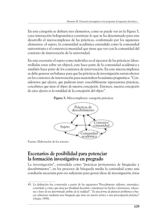Momento III. Formación investigativa en los programas de ingeniería electrónica ...
109
En esta categoría se definen tres elementos, como se puede ver en la Figura 5,
cuya interacción hologramática constituye lo que se ha denominado para este
desarrollo el microcomplexus de las prácticas, conformado por los siguientes
elementos: el sujeto, la comunidad académica entendida como la comunidad
universitaria y el contexto/comunidad que tiene que ver con la comunidad del
contexto de intervención de la universidad.
En este escenario el sujeto como individuo es el ejecutor de las prácticas (desa-
rrolladas estas sobre un objeto), este hace parte de la comunidad académica y
también hace parte de los contextos de intervención. En este microcomplexus
se debe generar un balance para que las prácticas de investigación surtan efectos
en los contextos de intervención para materializar la máxima pragmática: “Con-
sideremos qué efectos, que pudieran tener concebiblemente repercusiones prácticas,
concebimos que tiene el objeto de nuestra concepción. Entonces, nuestra concepción
de estos efectos es la totalidad de la concepción del objeto”.
Figura 5. Mirocomplexus: categoría prácticas
Fuente: Elaboración de los autores.
Escenarios de posibilidad para potenciar
la formación investigativa en pregrado
La investigación45
, entendida como “prácticas permanentes de búsquedas y
descubrimientos”, en los procesos de búsqueda media la curiosidad como una
condición necesaria pero no suficiente para gestar ideas de investigación, éstas
45.	 La definición fue construida a partir de las siguientes:”Procedimiento reflexivo, sistemático,
controlado y crítico que tiene por finalidad descubrir o interpretar los hechos o fenómenos, relacio-
nes o leyes de un determinado ámbito de la realidad”. “Es una forma de plantear problemas y bus-
car soluciones mediante una búsqueda que tiene un interés teórico o una preocupación práctica”
(Ander, 1999).
Prácticas de
descubrimiento
Contexto/
comunidad
Sujeto
Comunidad
académica
 