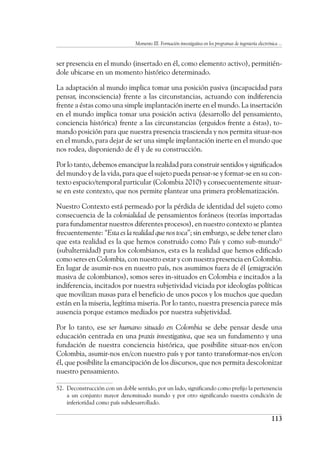 Momento III. Formación investigativa en los programas de ingeniería electrónica ...
113
ser presencia en el mundo (insertado en él, como elemento activo), permitién-
dole ubicarse en un momento histórico determinado.
La adaptación al mundo implica tomar una posición pasiva (incapacidad para
pensar, inconsciencia) frente a las circunstancias, actuando con indiferencia
frente a éstas como una simple implantación inerte en el mundo. La insertación
en el mundo implica tomar una posición activa (desarrollo del pensamiento,
conciencia histórica) frente a las circunstancias (erguidos frente a éstas), to-
mando posición para que nuestra presencia trascienda y nos permita situar-nos
en el mundo, para dejar de ser una simple implantación inerte en el mundo que
nos rodea, disponiendo de él y de su construcción.
Por lo tanto, debemos emancipar la realidad para construir sentidos y significados
del mundo y de la vida, para que el sujeto pueda pensar-se y formar-se en su con-
texto espacio/temporal particular (Colombia 2010) y consecuentemente situar-
se en este contexto, que nos permite plantear una primera problematización.
Nuestro Contexto está permeado por la pérdida de identidad del sujeto como
consecuencia de la colonialidad de pensamientos foráneos (teorías importadas
para fundamentar nuestros diferentes procesos), en nuestro contexto se plantea
frecuentemente: “Esta es la realidad que nos toca”; sin embargo, se debe tener claro
que esta realidad es la que hemos construido como País y como sub-mundo52
(subalternidad) para los colombianos, esta es la realidad que hemos edificado
como seres en Colombia, con nuestro estar y con nuestra presencia en Colombia.
En lugar de asumir-nos en nuestro país, nos asumimos fuera de él (emigración
masiva de colombianos), somos seres in-situados en Colombia e incitados a la
indiferencia, incitados por nuestra subjetividad viciada por ideologías políticas
que movilizan masas para el beneficio de unos pocos y los muchos que quedan
están en la miseria, legítima miseria. Por lo tanto, nuestra presencia parece más
ausencia porque estamos mediados por nuestra subjetividad.
Por lo tanto, ese ser humano situado en Colombia se debe pensar desde una
educación centrada en una praxis investigativa, que sea un fundamento y una
fundación de nuestra conciencia histórica, que posibilite situar-nos en/con
Colombia, asumir-nos en/con nuestro país y por tanto transformar-nos en/con
él, que posibilite la emancipación de los discursos, que nos permita descolonizar
nuestro pensamiento.
52.	 Deconstrucción con un doble sentido, por un lado, significando como prefijo la pertenencia
a un conjunto mayor denominado mundo y por otro significando nuestra condición de
inferioridad como país subdesarrollado.
 